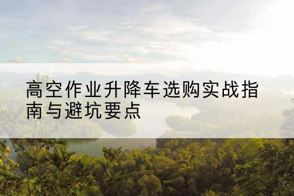 黄平升降车怎么选-高空作业升降车选购实战指南与避坑要点