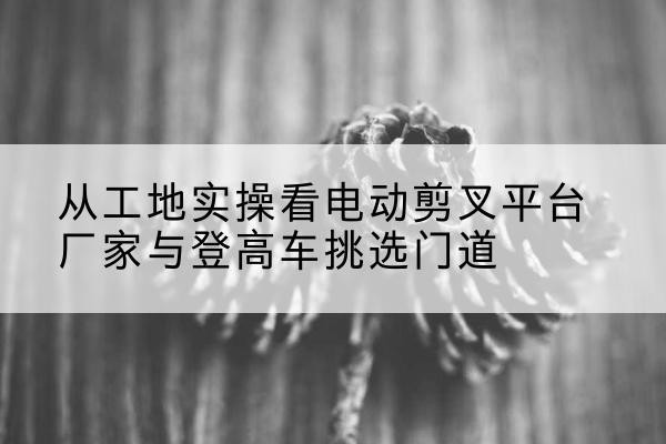 黄平电动剪叉升降平台厂家-从工地实操看电动剪叉平台厂家与登高车挑选门道