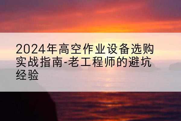 黄平高空作业升降机厂家推荐-2024年高空作业设备选购实战指南-老工程师的避坑经验