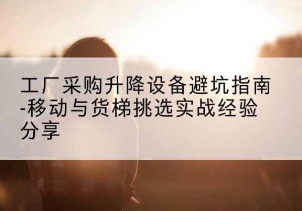 黄平移动式升降机怎么选-工厂采购升降设备避坑指南-移动与货梯挑选实战经验分享