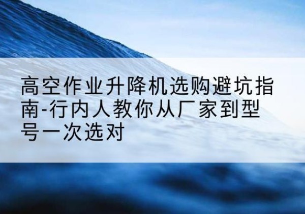 黄平升降平台厂家-高空作业升降机选购避坑指南-行内人教你从厂家到型号一次选对