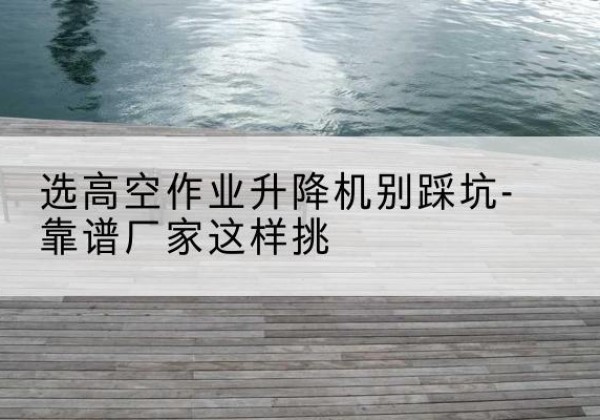 黄平剪叉式升降机厂家-选高空作业升降机别踩坑-靠谱厂家这样挑