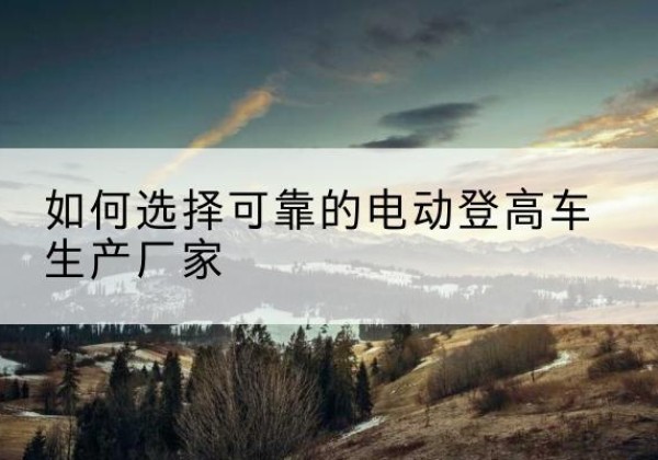 黄平电动登高车厂家-如何选择可靠的电动登高车生产厂家
