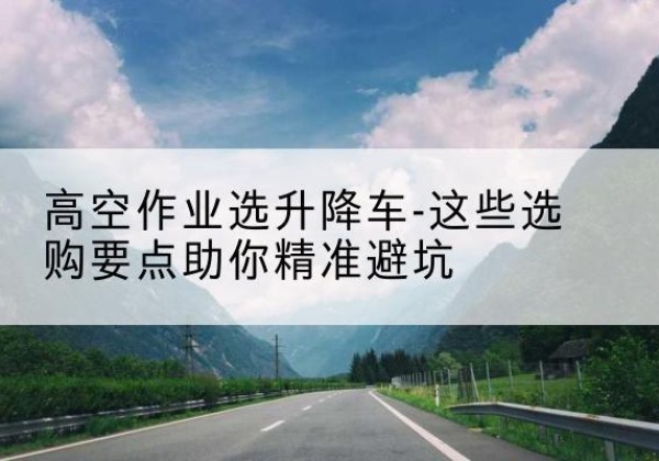 黄平升降车厂家-高空作业选升降车-这些选购要点助你*避坑