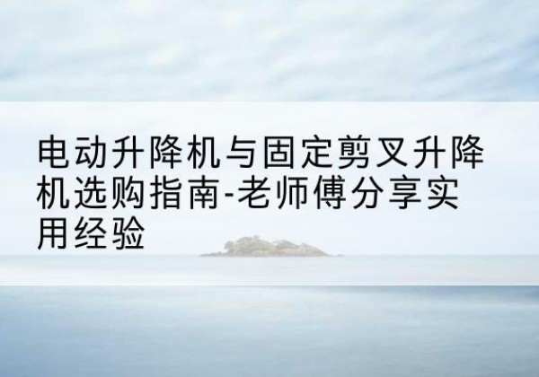 黄平电动升降机怎么选-电动升降机与固定剪叉升降机选购指南-老师傅分享实用经验