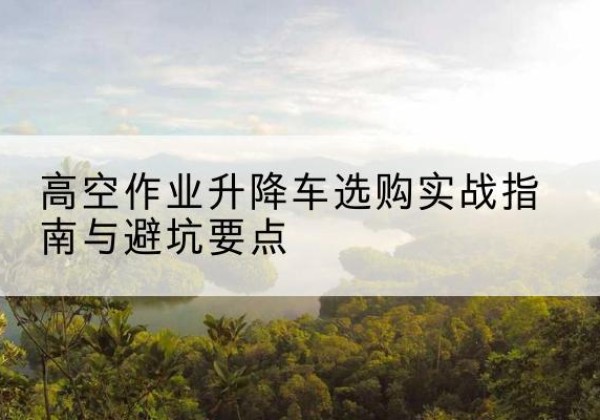 黄平升降车怎么选-高空作业升降车选购实战指南与避坑要点