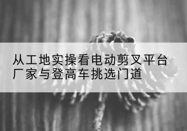黄平电动剪叉升降平台厂家-从工地实操看电动剪叉平台厂家与登高车挑选门道