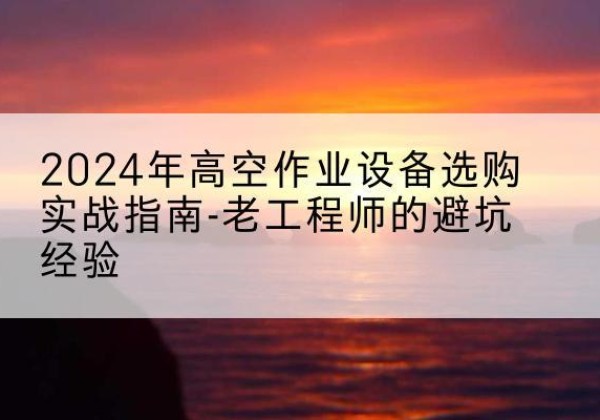 黄平高空作业升降机厂家推荐-2024年高空作业设备选购实战指南-老工程师的避坑经验